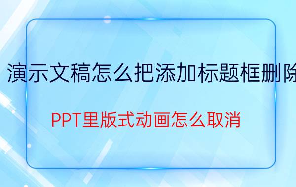 演示文稿怎么把添加标题框删除 PPT里版式动画怎么取消？